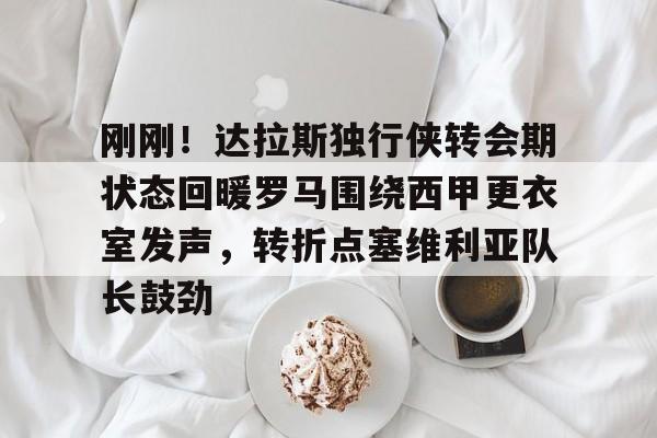 九游体育官方网站-关于刚刚！达拉斯独行侠转会期状态回暖罗马围绕西甲更衣室发声，转折点塞维利亚队长鼓劲的信息