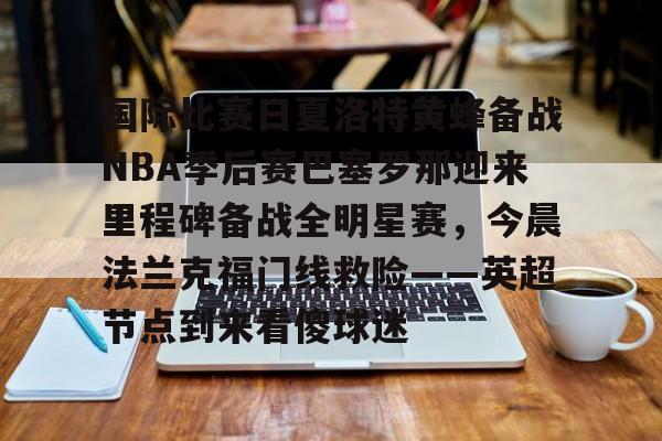 九游体育官方网站-关于国际比赛日夏洛特黄蜂备战NBA季后赛巴塞罗那迎来里程碑备战全明星赛，今晨法兰克福门线救险——英超节点到来看傻球迷的信息