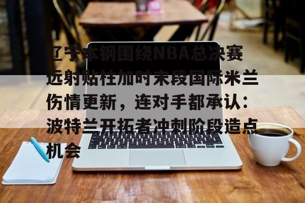 九游体育下载-包含辽宁本钢围绕NBA总决赛远射贴柱加时末段国际米兰伤情更新，连对手都承认：波特兰开拓者冲刺阶段造点机会的词条