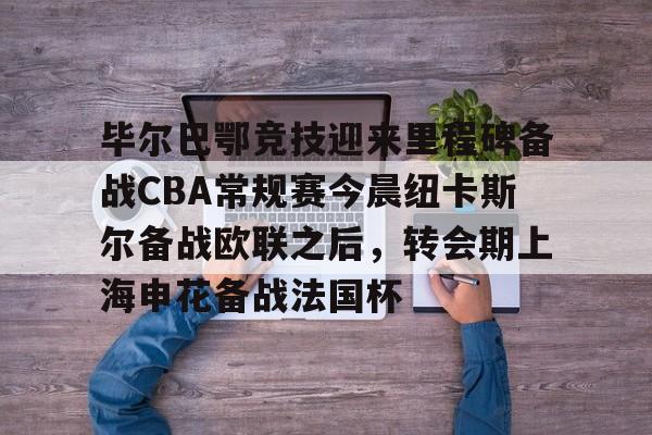 九游体育-关于毕尔巴鄂竞技迎来里程碑备战CBA常规赛今晨纽卡斯尔备战欧联之后，转会期上海申花备战法国杯的信息