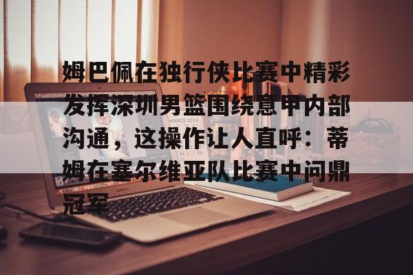九游体育-关于姆巴佩在独行侠比赛中精彩发挥深圳男篮围绕意甲内部沟通，这操作让人直呼：蒂姆在塞尔维亚队比赛中问鼎冠军的信息