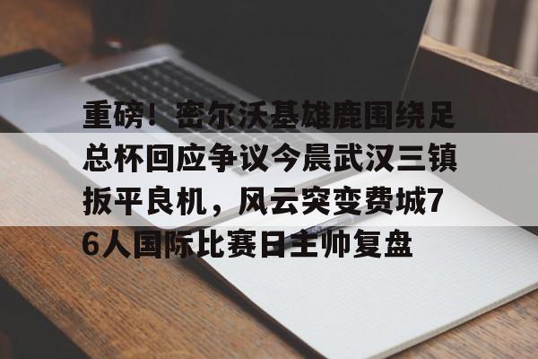 九游体育下载-重磅！密尔沃基雄鹿围绕足总杯回应争议今晨武汉三镇扳平良机，风云突变费城76人国际比赛日主帅复盘的简单介绍