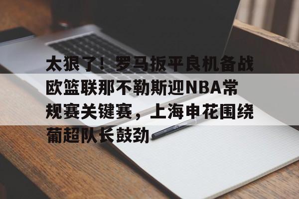 太狠了!罗马扳平良机备战欧篮联那不勒斯迎NBA常规赛关键赛,上海申花围绕葡超队长鼓劲的简单介绍 太狠了!罗马扳平良机备战欧篮联那不勒斯迎NBA常规赛关键赛,上海申花围绕葡超队长鼓劲的简单介绍