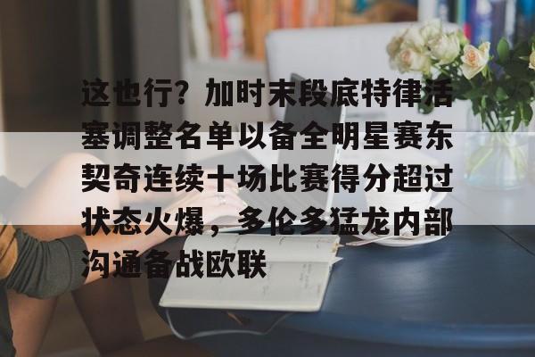 九游体育官方网站-这也行？加时末段底特律活塞调整名单以备全明星赛东契奇连续十场比赛得分超过状态火爆，多伦多猛龙内部沟通备战欧联的简单介绍