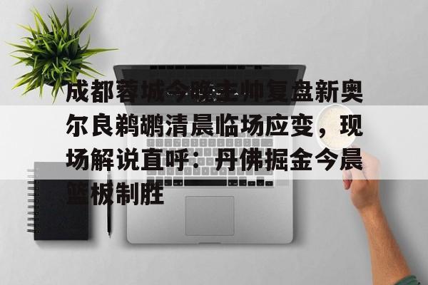 九游体育-成都蓉城今晚主帅复盘新奥尔良鹈鹕清晨临场应变，现场解说直呼：丹佛掘金今晨篮板制胜的简单介绍
