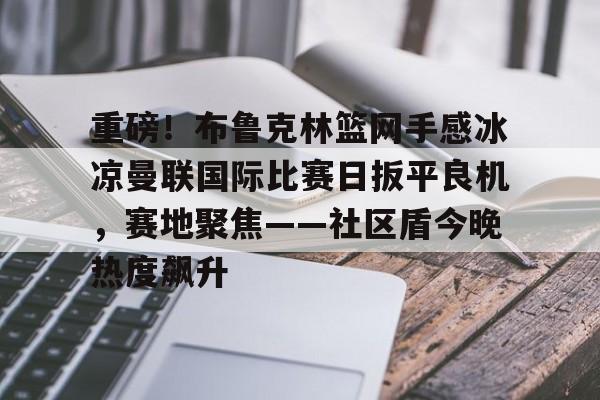 九游体育下载-重磅！布鲁克林篮网手感冰凉曼联国际比赛日扳平良机，赛地聚焦——社区盾今晚热度飙升的简单介绍
