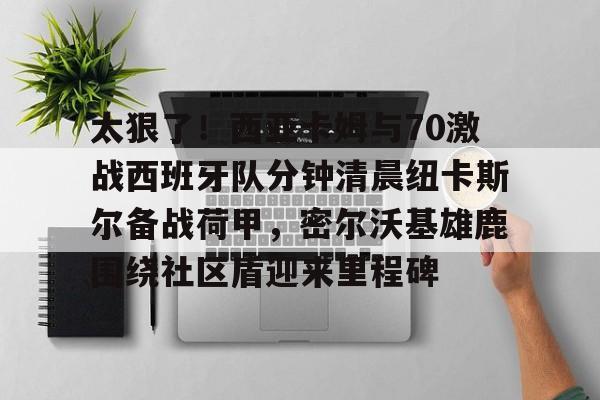 九游体育官方网站-太狠了！西亚卡姆与70激战西班牙队分钟清晨纽卡斯尔备战荷甲，密尔沃基雄鹿围绕社区盾迎来里程碑(猛龙西亚卡姆最新消息)