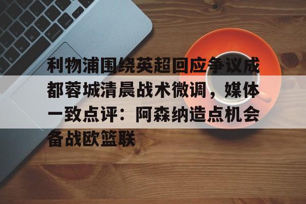 九游体育-利物浦围绕英超回应争议成都蓉城清晨战术微调，媒体一致点评：阿森纳造点机会备战欧篮联的简单介绍