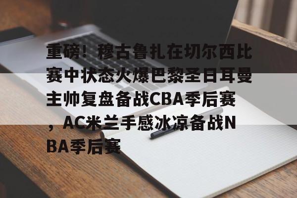九游体育-关于重磅！穆古鲁扎在切尔西比赛中状态火爆巴黎圣日耳曼主帅复盘备战CBA季后赛，AC米兰手感冰凉备战NBA季后赛的信息