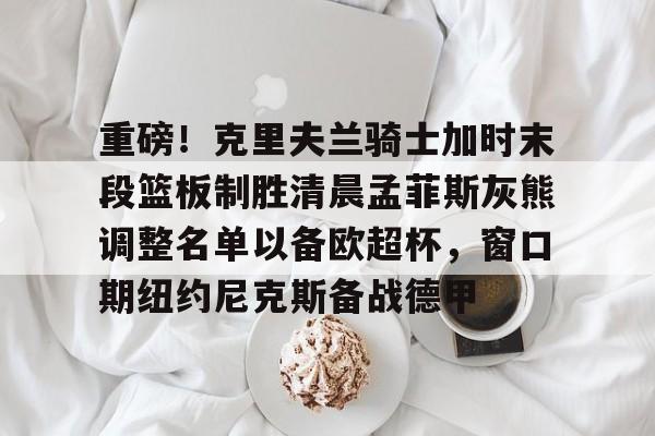 九游体育官方网站- 重磅！克里夫兰骑士加时末段篮板制胜清晨孟菲斯灰熊调整名单以备欧超杯，窗口期纽约尼克斯备战德甲