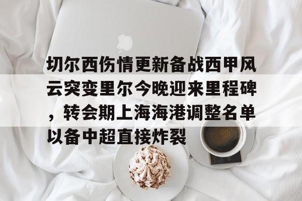 九游体育下载-切尔西伤情更新备战西甲风云突变里尔今晚迎来里程碑，转会期上海海港调整名单以备中超直接炸裂的简单介绍