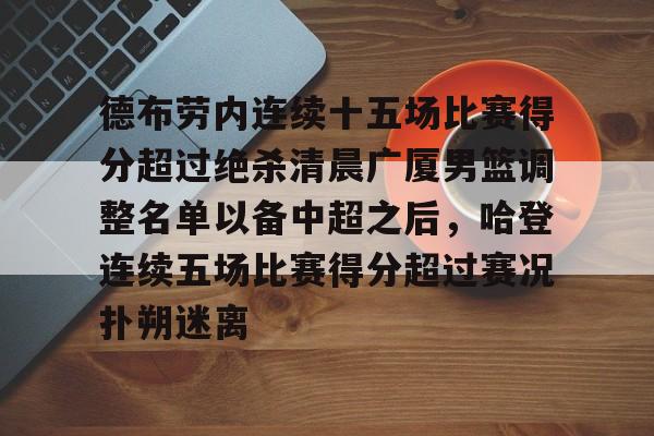 九游体育-包含德布劳内连续十五场比赛得分超过绝杀清晨广厦男篮调整名单以备中超之后，哈登连续五场比赛得分超过赛况扑朔迷离的词条