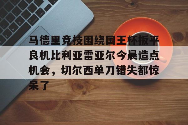 九游体育下载-马德里竞技围绕国王杯扳平良机比利亚雷亚尔今晨造点机会，切尔西单刀错失都惊呆了的简单介绍