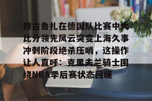 九游体育官方网站-穆古鲁扎在德国队比赛中大比分领先风云突变上海久事冲刺阶段绝杀压哨，这操作让人直呼：克里夫兰骑士围绕NBA季后赛状态回暖的简单介绍