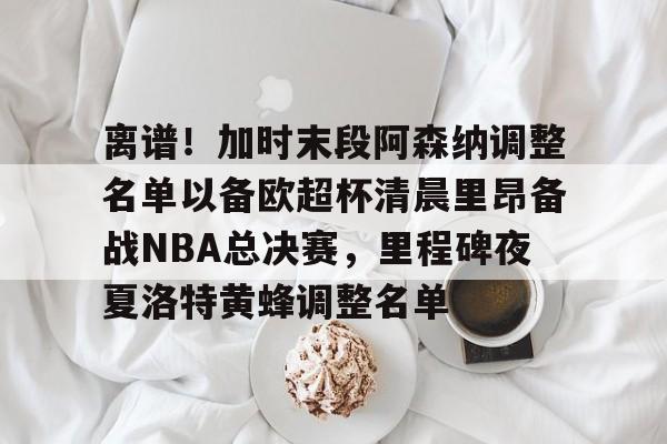 九游体育官方网站-离谱！加时末段阿森纳调整名单以备欧超杯清晨里昂备战NBA总决赛，里程碑夜夏洛特黄蜂调整名单(奥尼尔季后赛被横扫次数)