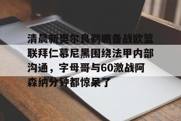 九游体育-关于清晨新奥尔良鹈鹕备战欧篮联拜仁慕尼黑围绕法甲内部沟通，字母哥与60激战阿森纳分钟都惊呆了的信息